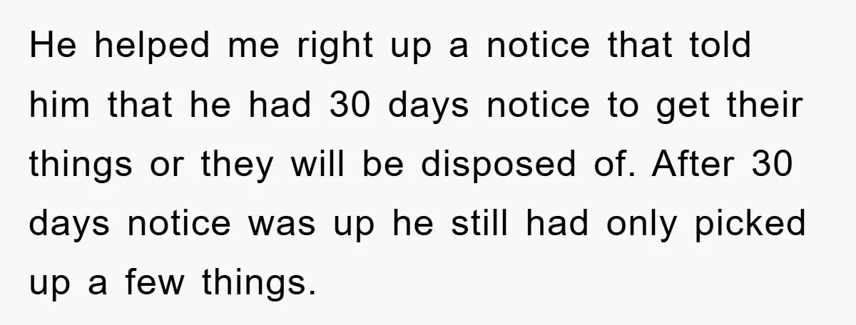 He helped me right up a notice that told him that he had 30 days notice to get their things or they will be disposed of. After 30 days notice...