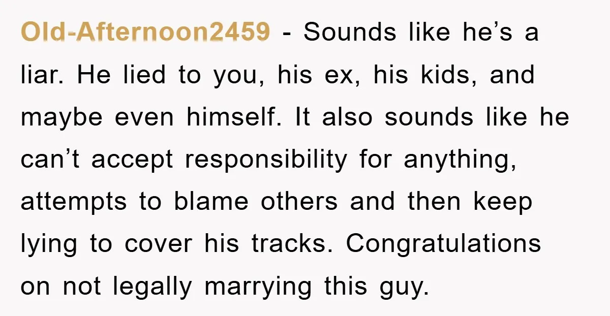 Old-Afternoon2459 − Sounds like he’s a liar. He lied to you, his ex, his kids, and maybe even himself. It also sounds like he can’t accept responsibility for anything, attempts...