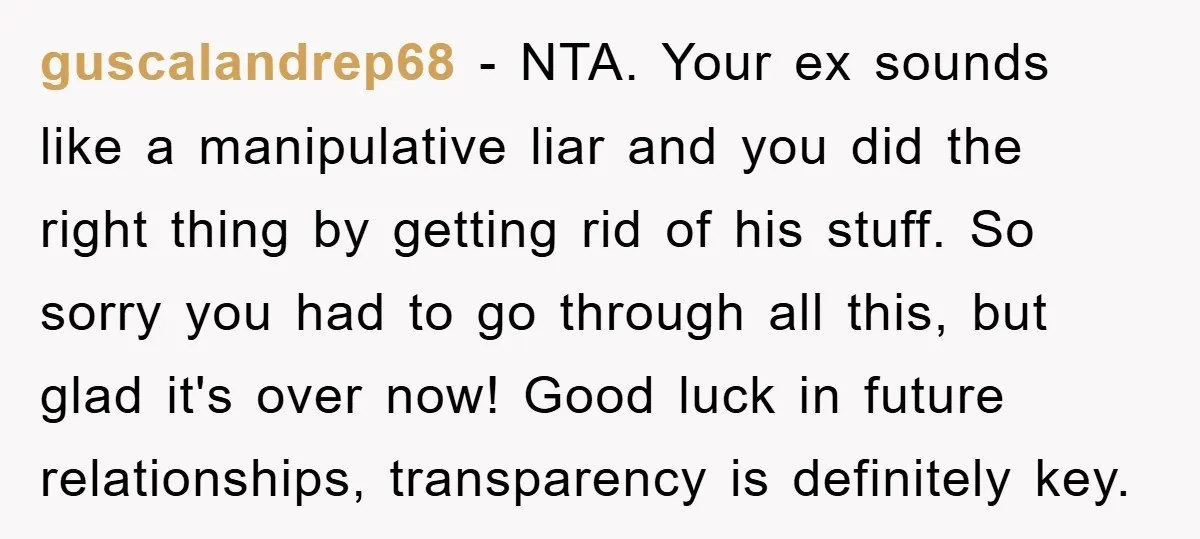 guscalandrep68 − NTA. Your ex sounds like a manipulative liar and you did the right thing by getting rid of his stuff. So sorry you had to go through all...