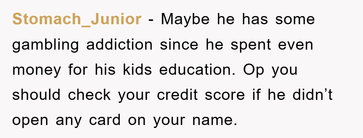 Stomach_Junior − Maybe he has some gambling addiction since he spent even money for his kids education. Op you should check your credit score if he didn’t open any card...