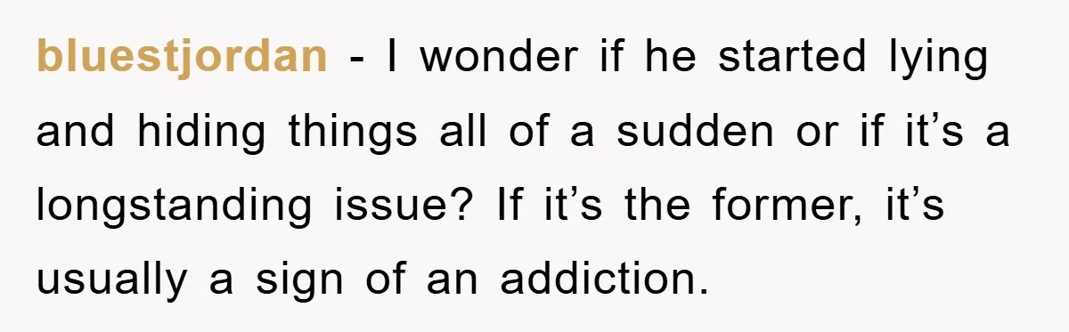 bluestjordan − I wonder if he started lying and hiding things all of a sudden or if it’s a longstanding issue? If it’s the former, it’s usually a sign of...