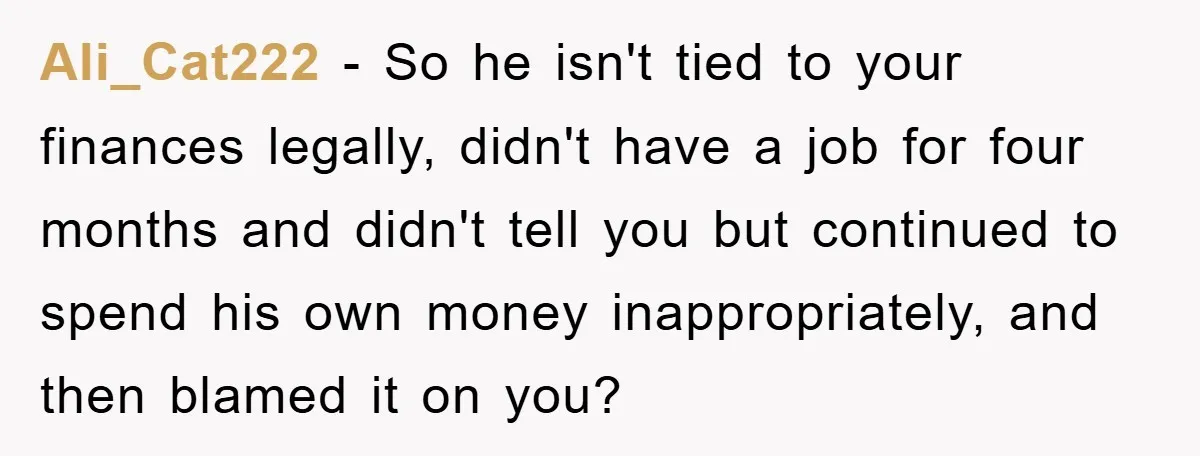 Ali_Cat222 − So he isn't tied to your finances legally, didn't have a job for four months and didn't tell you but continued to spend his own money inappropriately, and...