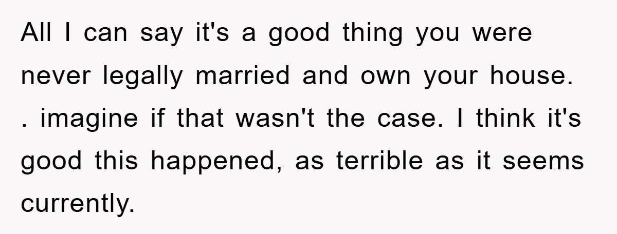 All I can say it's a good thing you were never legally married and own your house. . imagine if that wasn't the case. I think it's good this happened,...