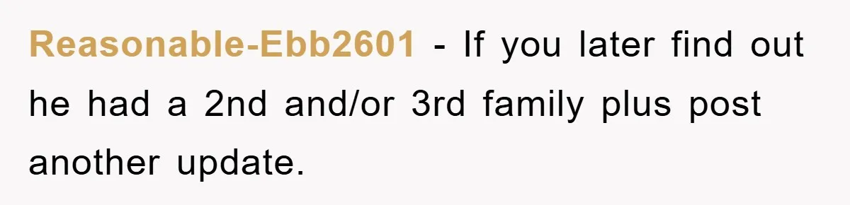 Reasonable-Ebb2601 − If you later find out he had a 2nd and/or 3rd family plus post another update.