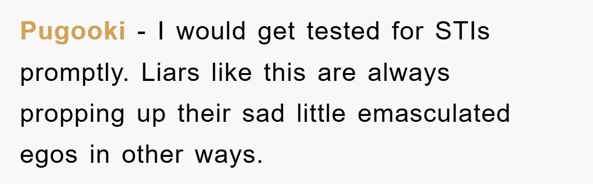 Pugooki − I would get tested for STIs promptly. Liars like this are always propping up their sad little emasculated egos in other ways.