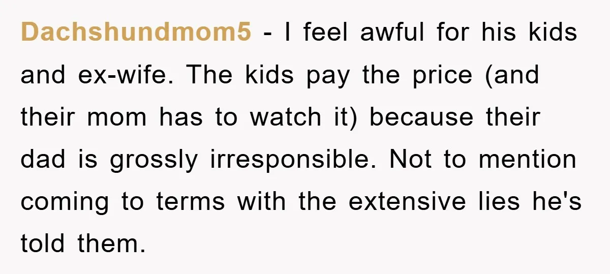 Dachshundmom5 − I feel awful for his kids and ex-wife. The kids pay the price (and their mom has to watch it) because their dad is grossly irresponsible. Not to...