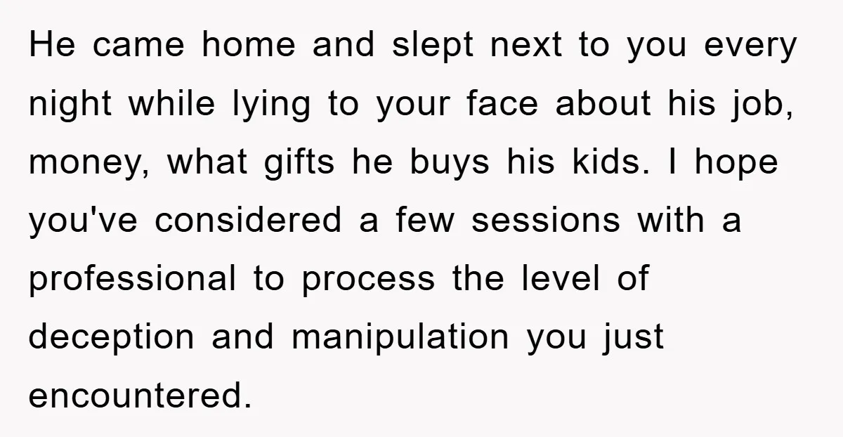 He came home and slept next to you every night while lying to your face about his job, money, what gifts he buys his kids. I hope you've considered a...