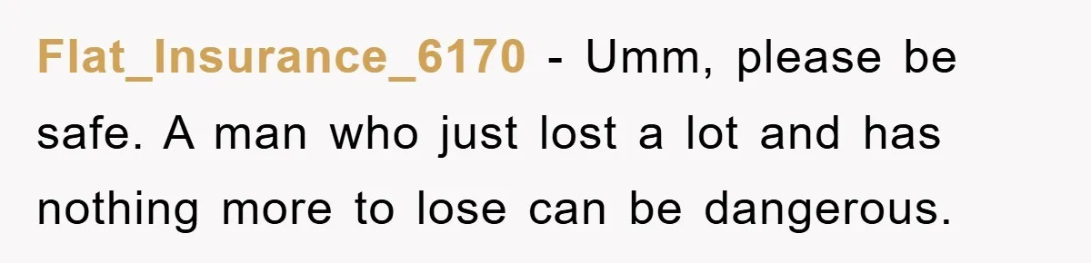 Flat_Insurance_6170 − Umm, please be safe. A man who just lost a lot and has nothing more to lose can be dangerous.