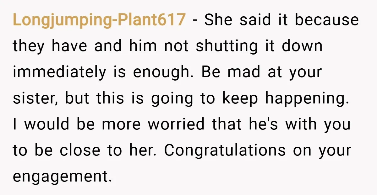 Longjumping-Plant617 − She said it because they have and him not shutting it down immediately is enough. Be mad at your sister, but this is going to keep happening. I...