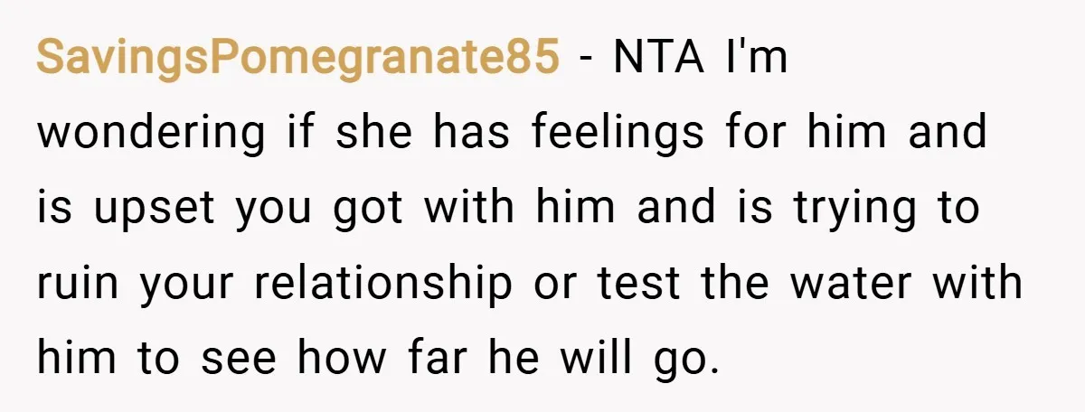 SavingsPomegranate85 − NTA I'm wondering if she has feelings for him and is upset you got with him and is trying to ruin your relationship or test the water with...