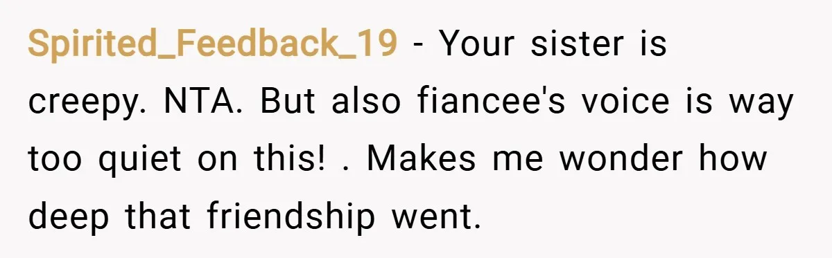 Spirited_Feedback_19 − Your sister is creepy. NTA. But also fiancee's voice is way too quiet on this! . Makes me wonder how deep that friendship went.