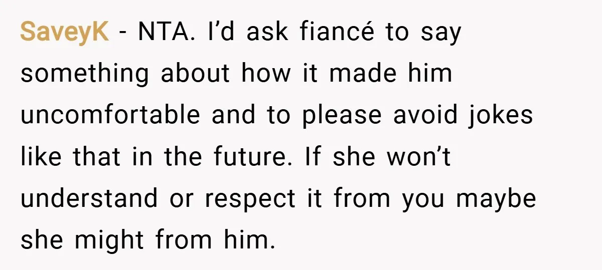 SaveyK − NTA. I’d ask fiancé to say something about how it made him uncomfortable and to please avoid jokes like that in the future. If she won’t understand or...