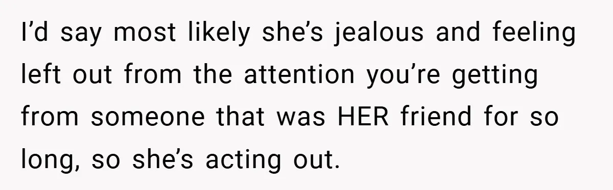 I’d say most likely she’s jealous and feeling left out from the attention you’re getting from someone that was HER friend for so long, so she’s acting out.