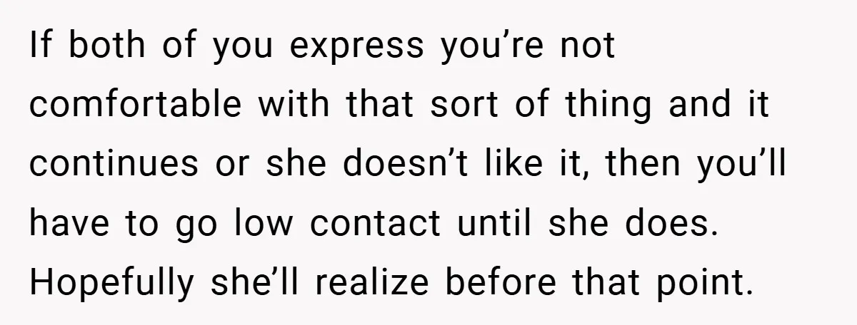 If both of you express you’re not comfortable with that sort of thing and it continues or she doesn’t like it, then you’ll have to go low contact until she...