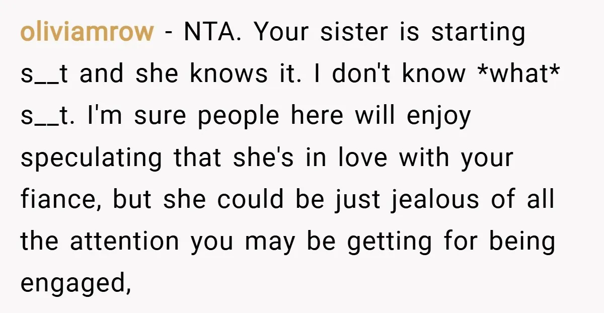 oliviamrow − NTA. Your sister is starting s__t and she knows it. I don't know *what* s__t. I'm sure people here will enjoy speculating that she's in love with your...