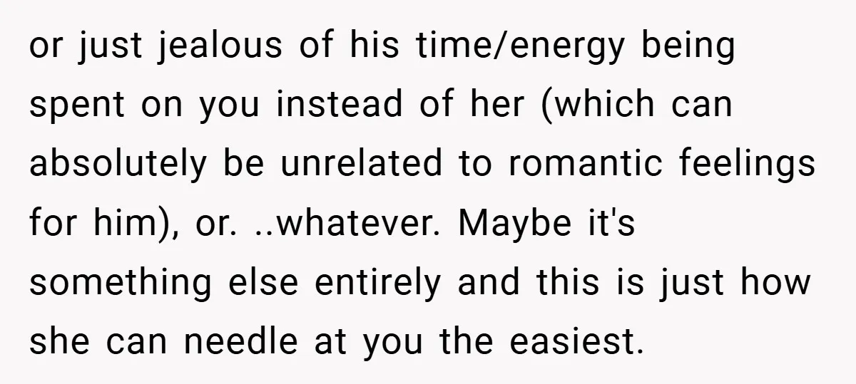 or just jealous of his time/energy being spent on you instead of her (which can absolutely be unrelated to romantic feelings for him), or. ..whatever. Maybe it's something else entirely...