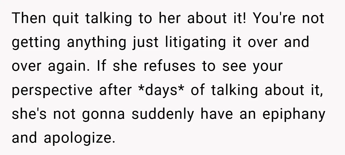 Then quit talking to her about it! You're not getting anything just litigating it over and over again. If she refuses to see your perspective after *days* of talking about...