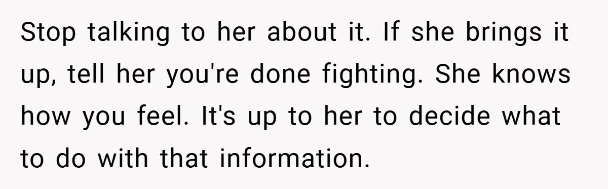 Stop talking to her about it. If she brings it up, tell her you're done fighting. She knows how you feel. It's up to her to decide what to do...