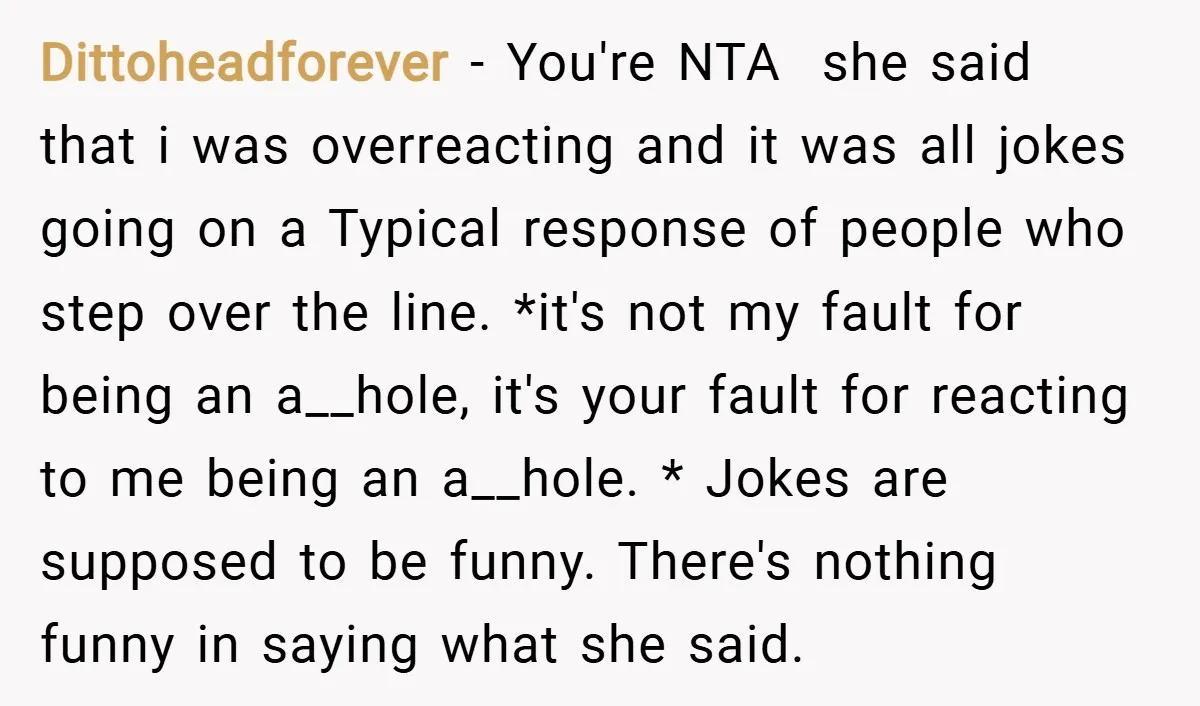 Dittoheadforever − You're NTA she said that i was overreacting and it was all jokes going on a Typical response of people who step over the line. *it's not my...
