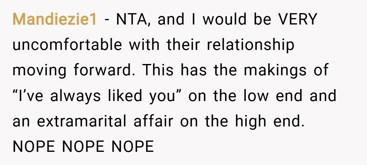 Mandiezie1 − NTA, and I would be VERY uncomfortable with their relationship moving forward. This has the makings of “I’ve always liked you” on the low end and an extramarital...