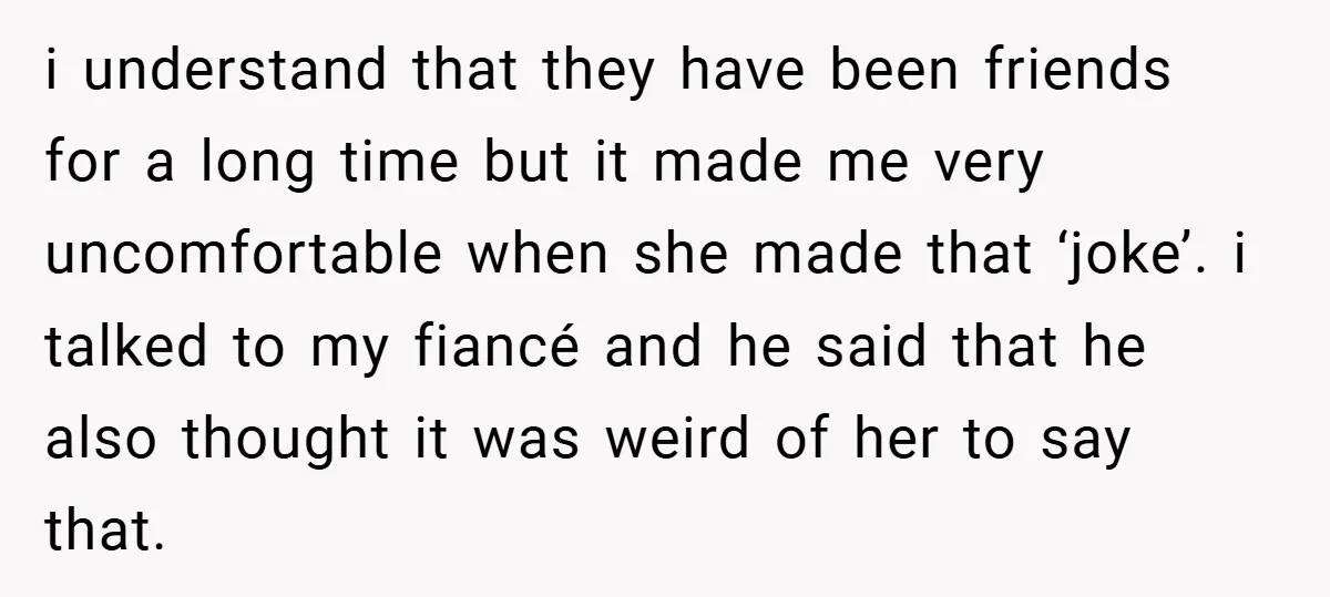 i understand that they have been friends for a long time but it made me very uncomfortable when she made that ‘joke’. i talked to my fiancé and he said...