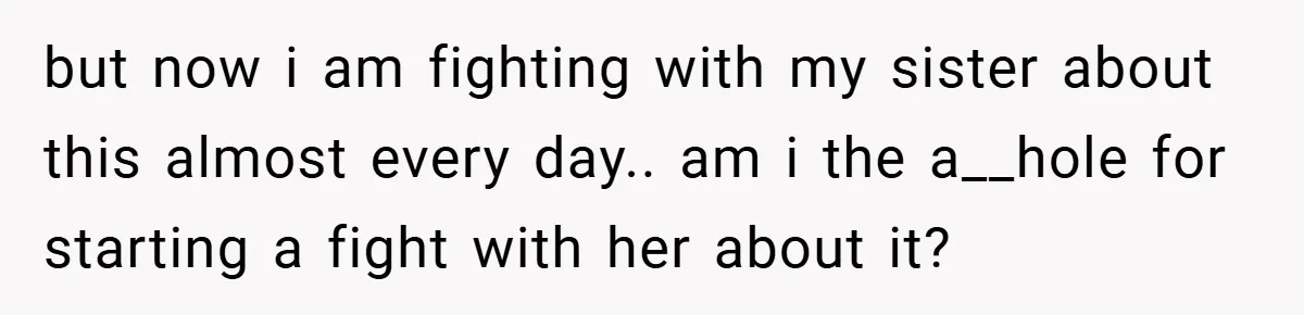 but now i am fighting with my sister about this almost every day.. am i the a__hole for starting a fight with her about it?