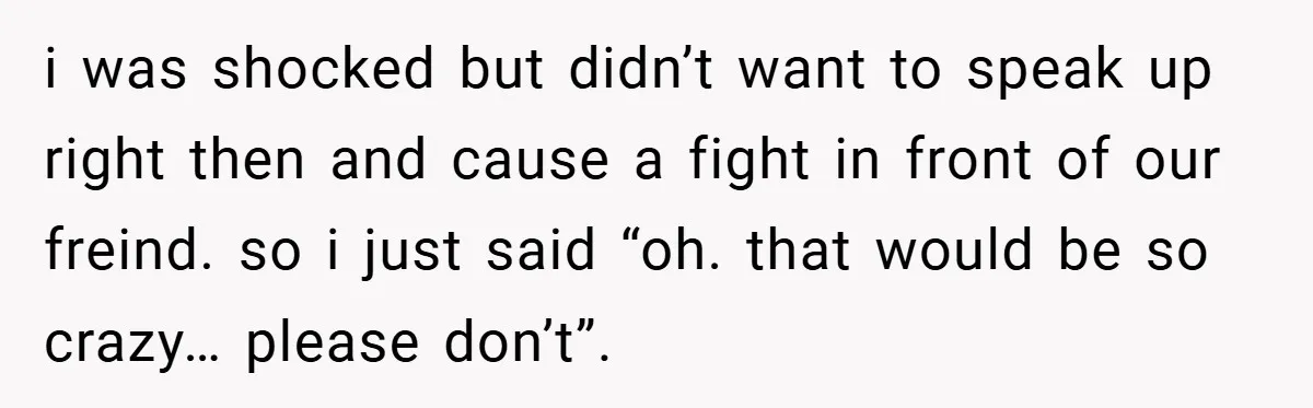 i was shocked but didn’t want to speak up right then and cause a fight in front of our freind. so i just said “oh. that would be so crazy…...