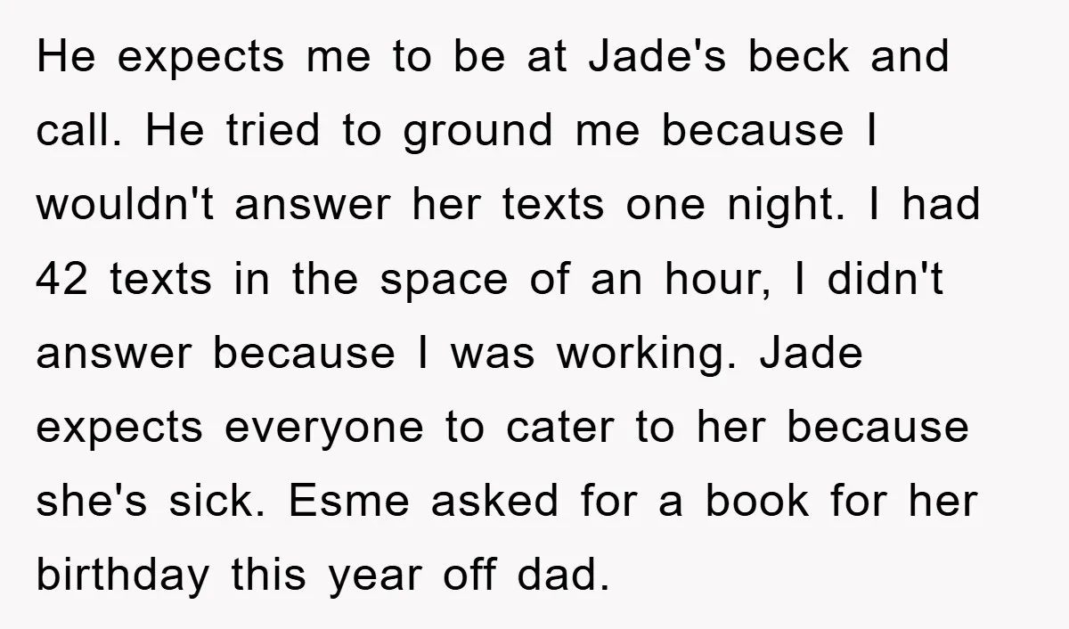 He expects me to be at Jade's beck and call. He tried to ground me because I wouldn't answer her texts one night. I had 42 texts in the space...