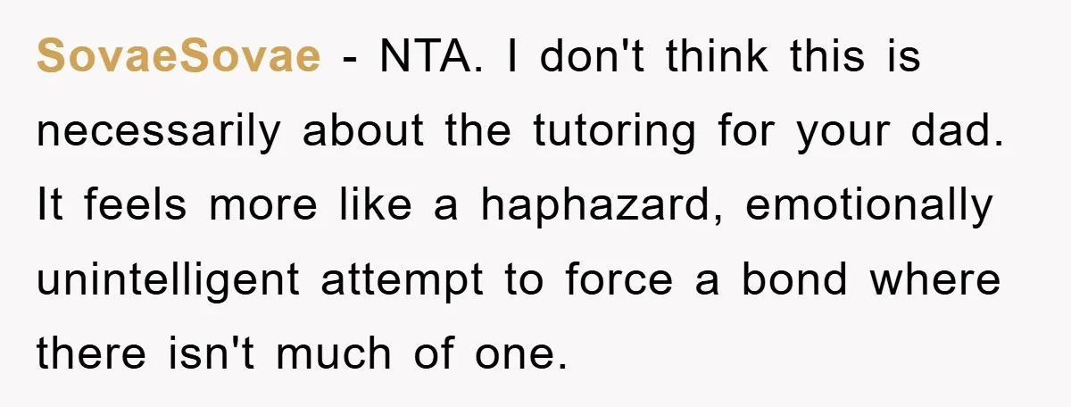 SovaeSovae − NTA. I don't think this is necessarily about the tutoring for your dad. It feels more like a haphazard, emotionally unintelligent attempt to force a bond where there...