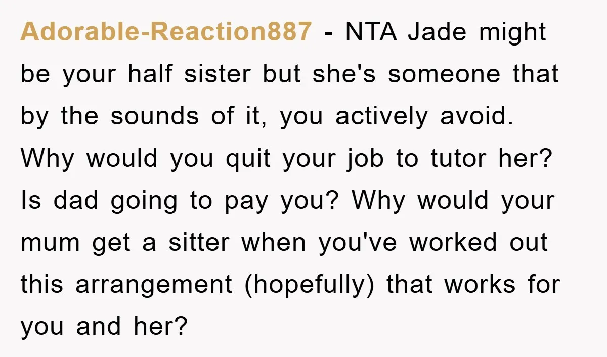 Adorable-Reaction887 − NTA Jade might be your half sister but she's someone that by the sounds of it, you actively avoid. Why would you quit your job to tutor her?...