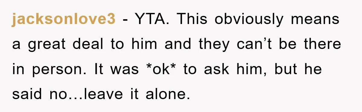 jacksonlove3 − YTA. This obviously means a great deal to him and they can’t be there in person. It was *ok* to ask him, but he said no…leave it alone.