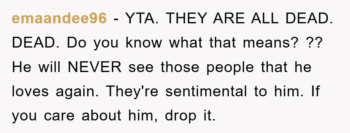 emaandee96 − YTA. THEY ARE ALL DEAD. DEAD. Do you know what that means? ?? He will NEVER see those people that he loves again. They're sentimental to him. If...