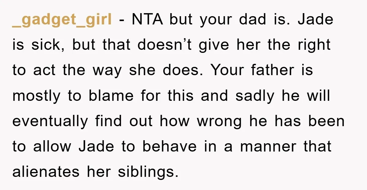 _gadget_girl − NTA but your dad is. Jade is sick, but that doesn’t give her the right to act the way she does. Your father is mostly to blame for...