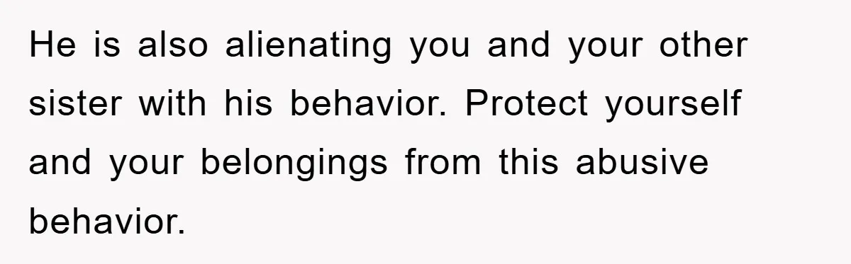 He is also alienating you and your other sister with his behavior. Protect yourself and your belongings from this abusive behavior.