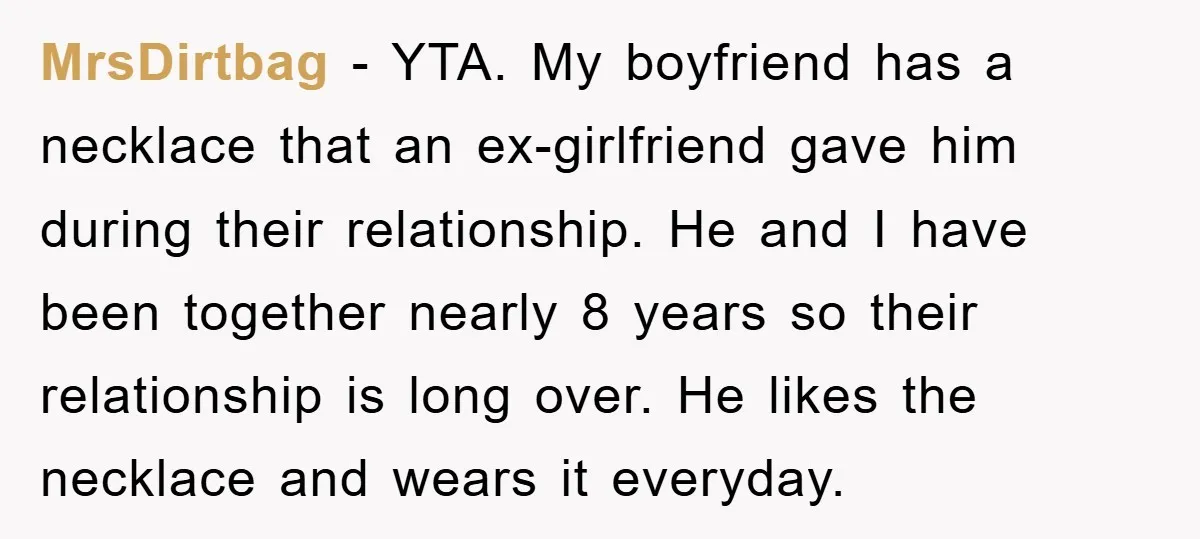 MrsDirtbag − YTA. My boyfriend has a necklace that an ex-girlfriend gave him during their relationship. He and I have been together nearly 8 years so their relationship is long...
