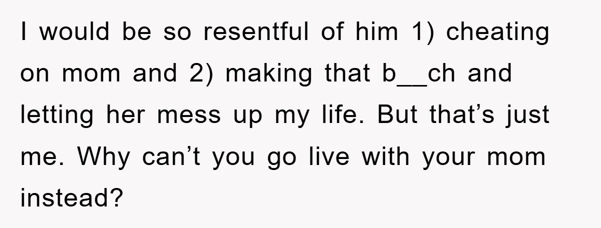 I would be so resentful of him 1) cheating on mom and 2) making that b__ch and letting her mess up my life. But that’s just me. Why can’t you...