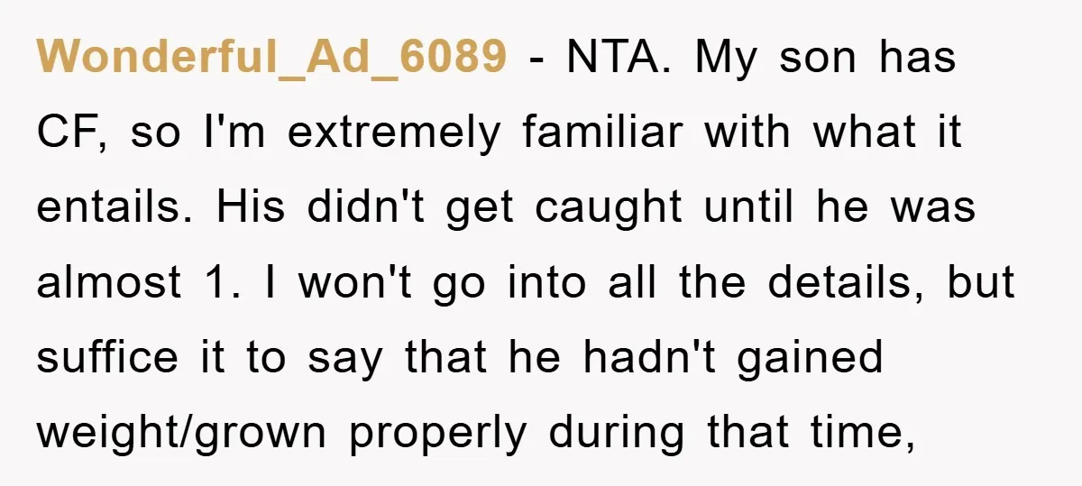 Wonderful_Ad_6089 − NTA. My son has CF, so I'm extremely familiar with what it entails. His didn't get caught until he was almost 1. I won't go into all the...