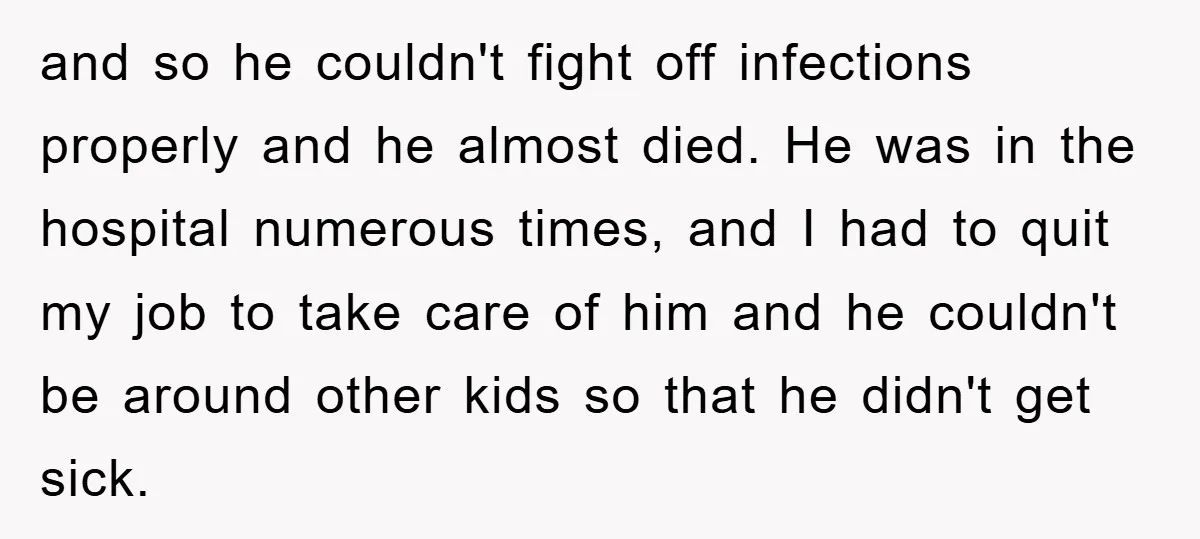 and so he couldn't fight off infections properly and he almost died. He was in the hospital numerous times, and I had to quit my job to take care of...