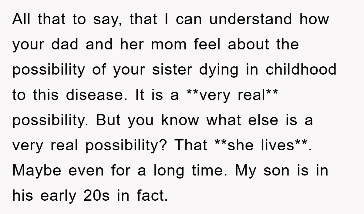 All that to say, that I can understand how your dad and her mom feel about the possibility of your sister dying in childhood to this disease. It is a...