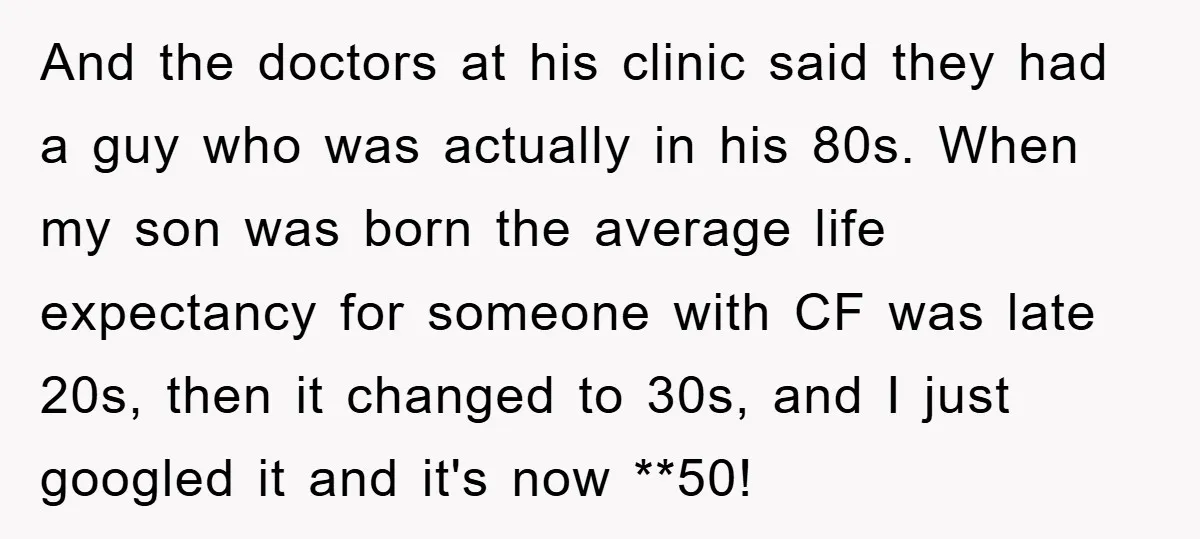 And the doctors at his clinic said they had a guy who was actually in his 80s. When my son was born the average life expectancy for someone with CF...