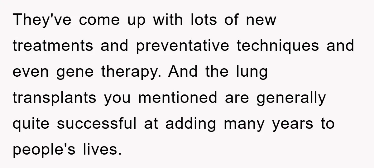 They've come up with lots of new treatments and preventative techniques and even gene therapy. And the lung transplants you mentioned are generally quite successful at adding many years to...