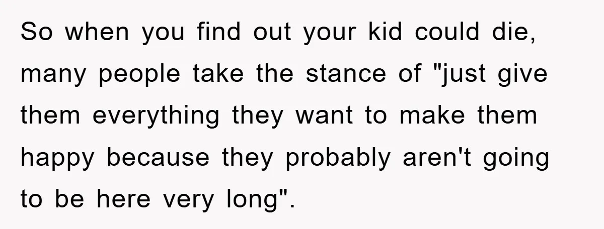 So when you find out your kid could die, many people take the stance of "just give them everything they want to make them happy because they probably aren't going...