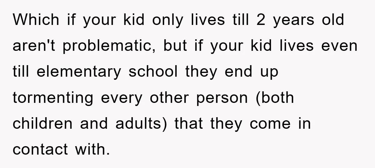 Which if your kid only lives till 2 years old aren't problematic, but if your kid lives even till elementary school they end up tormenting every other person (both children...