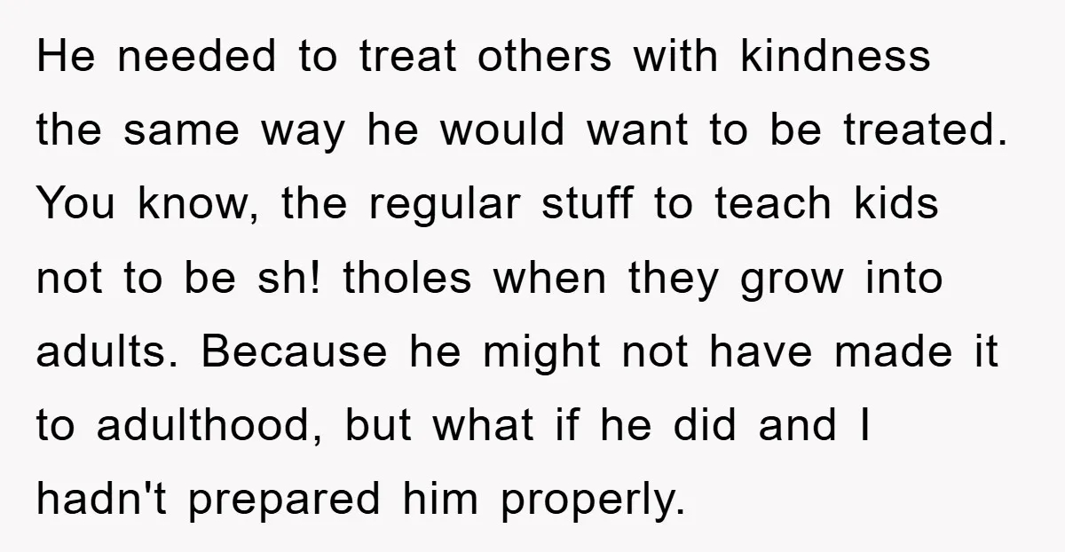 He needed to treat others with kindness the same way he would want to be treated. You know, the regular stuff to teach kids not to be sh! tholes when...