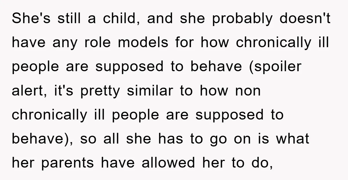 She's still a child, and she probably doesn't have any role models for how chronically ill people are supposed to behave (spoiler alert, it's pretty similar to how non chronically...