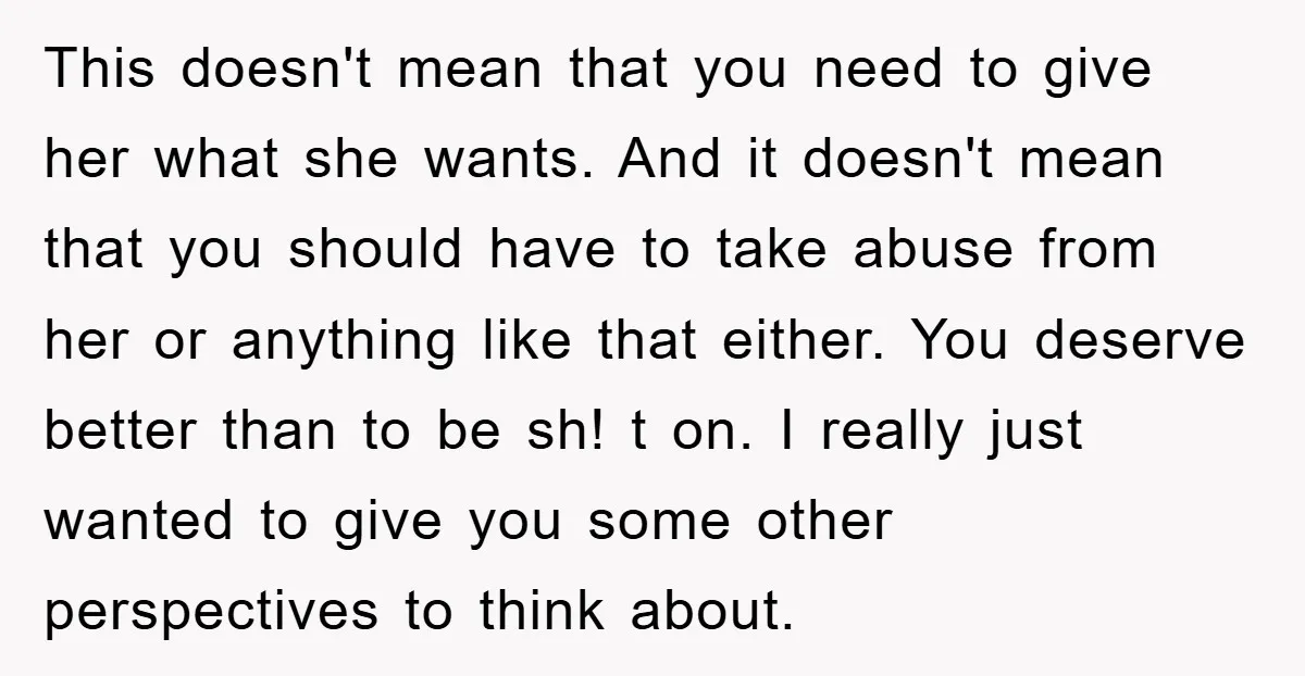 This doesn't mean that you need to give her what she wants. And it doesn't mean that you should have to take abuse from her or anything like that either....