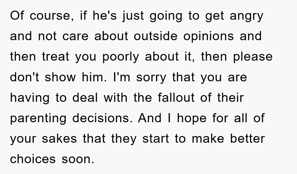 Of course, if he's just going to get angry and not care about outside opinions and then treat you poorly about it, then please don't show him. I'm sorry that...