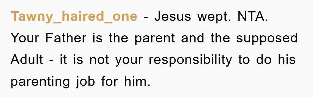 Tawny_haired_one − Jesus wept. NTA. Your Father is the parent and the supposed Adult - it is not your responsibility to do his parenting job for him.