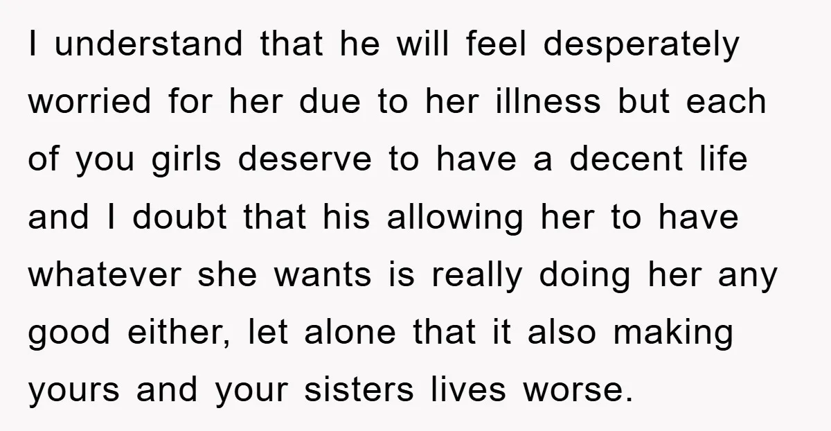 I understand that he will feel desperately worried for her due to her illness but each of you girls deserve to have a decent life and I doubt that his...