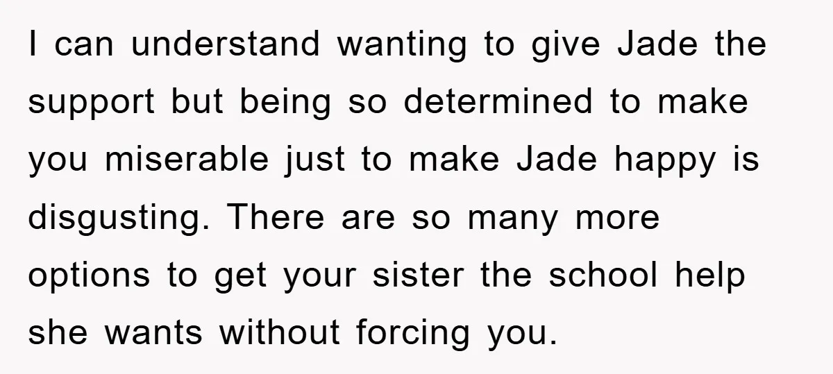 I can understand wanting to give Jade the support but being so determined to make you miserable just to make Jade happy is disgusting. There are so many more options...